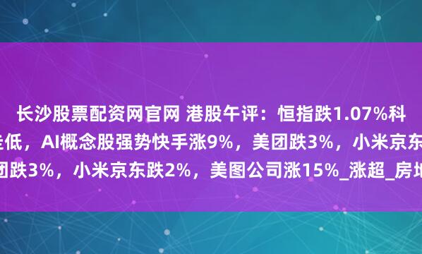 长沙股票配资网官网 港股午评：恒指跌1.07%科指涨0.34%！黄金股走低，AI概念股强势快手涨9%，美团跌3%，小米京东跌2%，美图公司涨15%_涨超_房地产_会议