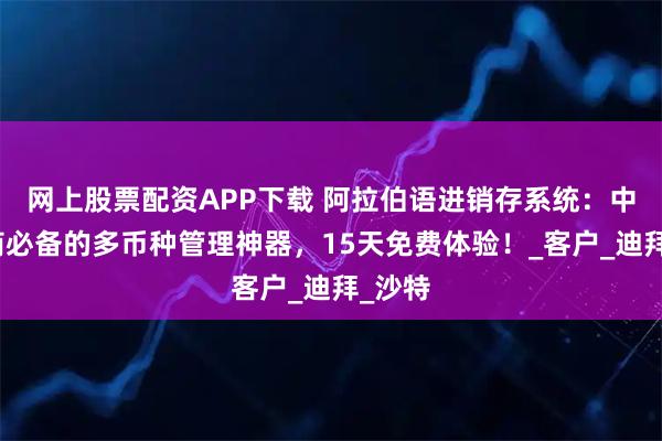 网上股票配资APP下载 阿拉伯语进销存系统：中东华商必备的多币种管理神器，15天免费体验！_客户_迪拜_沙特