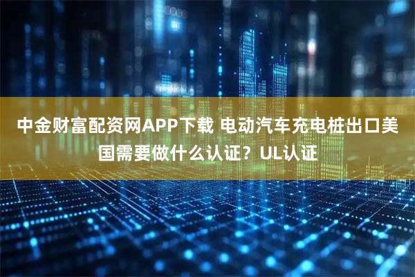 中金财富配资网APP下载 电动汽车充电桩出口美国需要做什么认证？UL认证