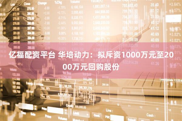 亿福配资平台 华培动力：拟斥资1000万元至2000万元回购股份