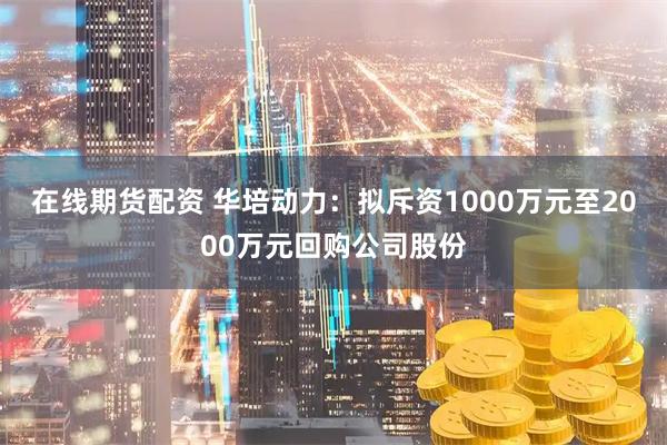在线期货配资 华培动力：拟斥资1000万元至2000万元回购公司股份