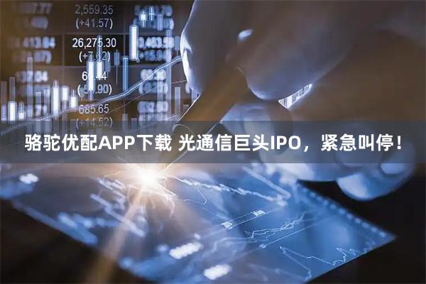 骆驼优配APP下载 光通信巨头IPO，紧急叫停！