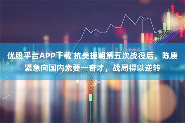 优股平台APP下载 抗美援朝第五次战役后，陈赓紧急向国内索要一奇才，战局得以逆转