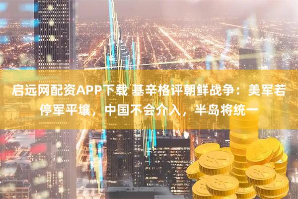 启远网配资APP下载 基辛格评朝鲜战争：美军若停军平壤，中国不会介入，半岛将统一