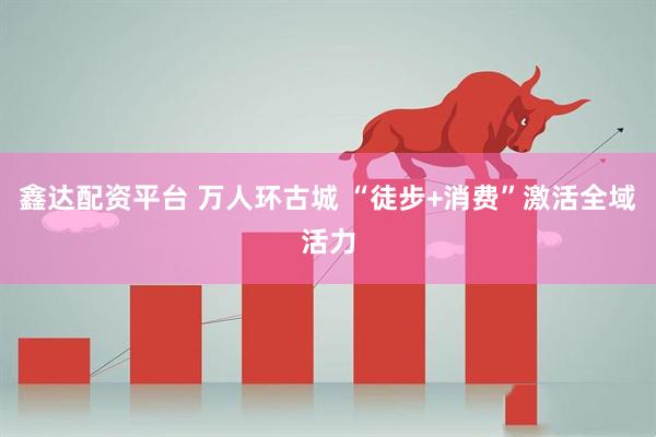 鑫达配资平台 万人环古城 “徒步+消费”激活全域活力