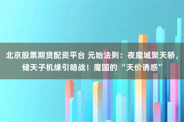 北京股票期货配资平台 元始法则：夜魔城聚天骄，储天子机缘引暗战！魔国的 “天价诱惑”