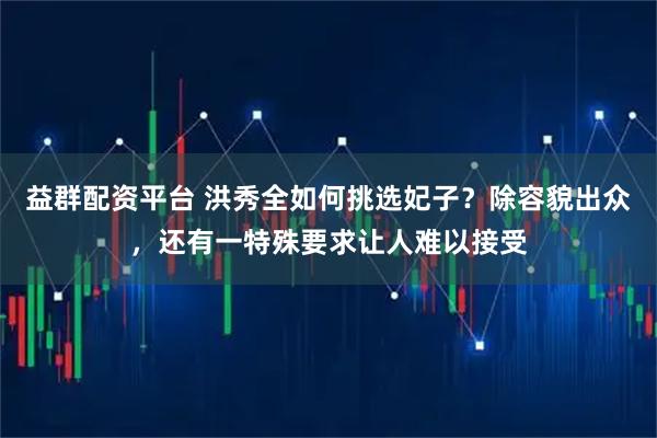 益群配资平台 洪秀全如何挑选妃子？除容貌出众，还有一特殊要求让人难以接受