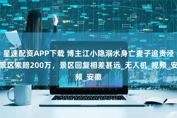 星速配资APP下载 博主江小隐溺水身亡妻子追责泾县景区索赔200万，景区回复相差甚远_无人机_视频_安徽