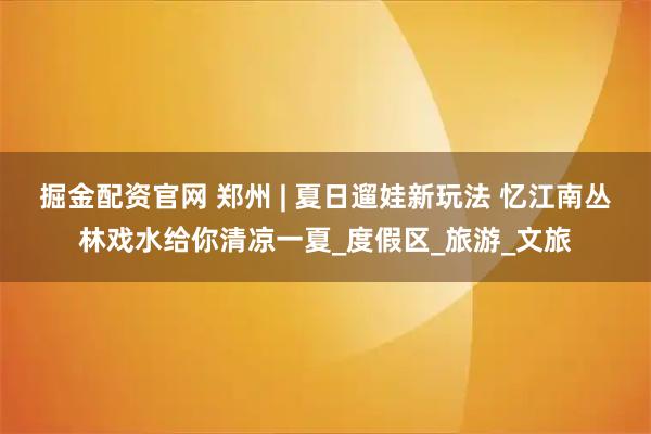 掘金配资官网 郑州 | 夏日遛娃新玩法 忆江南丛林戏水给你清凉一夏_度假区_旅游_文旅