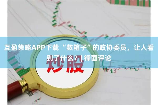互盈策略APP下载 “数箱子”的政协委员，让人看到了什么？| 锋面评论