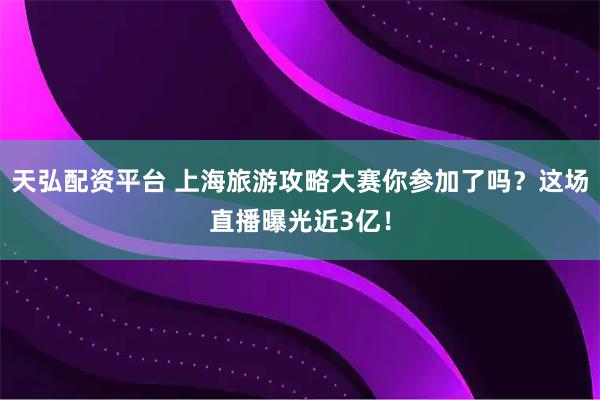 天弘配资平台 上海旅游攻略大赛你参加了吗？这场直播曝光近3亿！