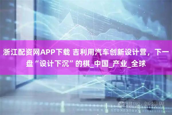 浙江配资网APP下载 吉利用汽车创新设计营，下一盘“设计下沉”的棋_中国_产业_全球