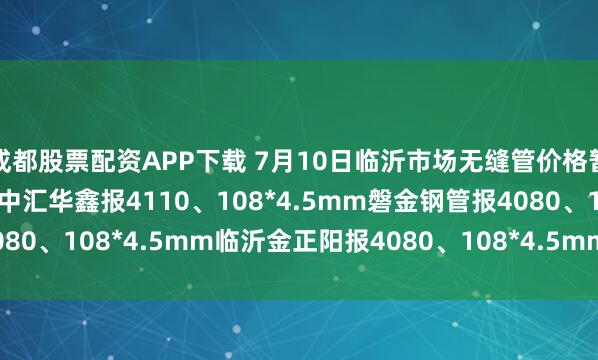 成都股票配资APP下载 7月10日临沂市场无缝管价格暂稳。热轧42*3.5mm中汇华鑫报4110、108*4.5mm磐金钢管报4080、108*4.5mm临沂金正阳报4080、108*4.5mm临沂瑞钢联报3960