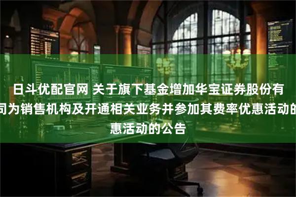 日斗优配官网 关于旗下基金增加华宝证券股份有限公司为销售机构及开通相关业务并参加其费率优惠活动的公告