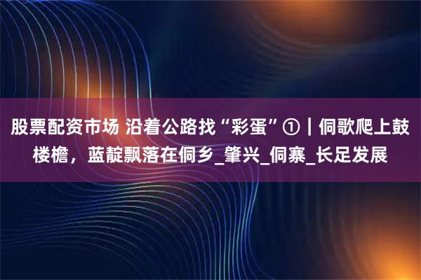 股票配资市场 沿着公路找“彩蛋”①｜侗歌爬上鼓楼檐，蓝靛飘落在侗乡_肇兴_侗寨_长足发展
