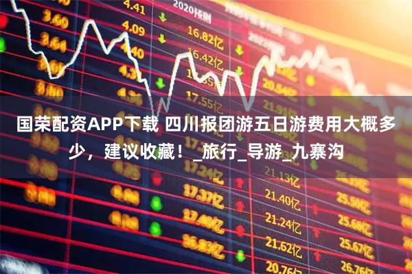 国荣配资APP下载 四川报团游五日游费用大概多少，建议收藏！_旅行_导游_九寨沟